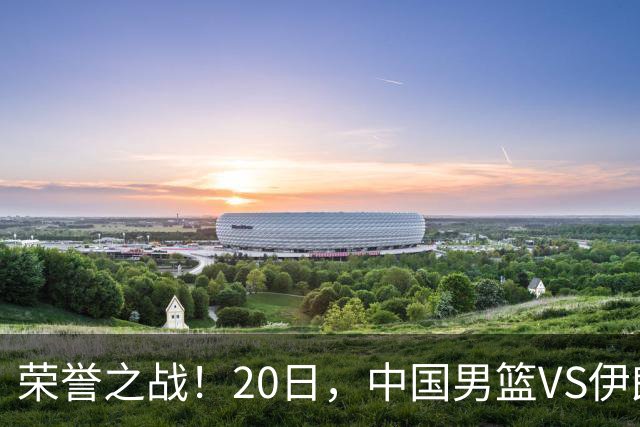 荣誉之战！20日，中国男篮VS伊朗 输不起 郭士强表态 日本VS韩国争冠